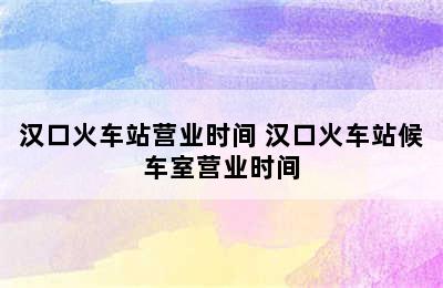 汉口火车站营业时间 汉口火车站候车室营业时间